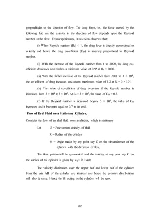 162
perpendicular to the direction of flow. The drag force, i.e., the force exerted by the
following fluid on the cylinder in the direction of flow depends upon the Reynold
number of the flow. From experiments, it has been observed that:
(i) When Reynold number (Re) < 1, the drag force is directly proportional to
velocity and hence the drag co-efficient (CD) is inversely proportional to Reynold
number.
(ii) With the increase of the Reynold number from 1 to 2000, the drag co-
efficient decreases and reaches a minimum value of 0.95 at Re = 2000.
(iii) With the further increase of the Reynold number from 2000 to 3 × 104,
the co-efficient of drag increases and attains maximum value of 1.2 at Re = 3 × 104.
(iv) The value of co-efficient of drag decreases if the Reynold number is
increased from 3 × 104 to 3 × 105. At Re = 3 × 105, the value of CD = 0.3.
(v) If the Reynold number is increased beyond 3 × 106, the value of CD
increases and it becomes equal to 0.7 in the end.
Flow of Ideal Fluid over Stationary Cylinder.
Consider the flow of an ideal fluid over a cylinder, which is stationary
Let U = Free stream velocity of fluid
R = Radius of the cylinder
 = Angle made by any point say C on the circumference of the
cylinder with the direction of flow.
The flow pattern will be symmetrical and the velocity at any point say C on
the surface of the cylinder is given by u = 2U sin
The velocity distribution over the upper half and lower half of the cylinder
from the axis AB of the cylinder are identical and hence the pressure distributions
will also be same. Hence the lift acting on the cylinder will be zero.
 
