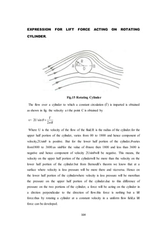 164
EXPRESSION FOR LIFT FORCE ACTING ON ROTATING
CYLINDER.
Fig.15 Rotating Cylinder
The flow over a cylinder to which a constant circulation (Ѓ) is imparted is obtained
as shown in fig. the velocity a t the point C is obtained by
v= 2 sin
2
U
R




Where U is the velocity of the flow of the fluid.R is the radius of the cylinder.for the
upper half portion of the cylinder, varies from 00 to 1800 and hence component of
velocity,2Usin𝜃 is positive. But for the lower half portion of the cylinder,𝜃varies
from1800 to 3600.as sin𝜃for the value of 𝜃more then 1800 and less than 3600 is
negative and hence component of velocity 2Usin𝜃will be negative. This means, the
velocity on the upper half portion of the cylinderwill be more than the velocity on the
lower half portion of the cylinder.but from Bernoulli’s theorm we know that at a
surface where velocity is less pressure will be more there and viceversa. Hence on
the lower half portion of the cylinderwhere velocity is less pressure will be morethan
the pressure on the upper half portion of the cylinder.due to this difference of
pressure on the two portions of the cylinder, a force will be acting on the cylinder in
a dirction perpendicular to the direction of flow.this force is nothing but a lift
force.thus by rotating a cylinder at a constant velocity in a uniform flow field,a lift
force can be developed.
 