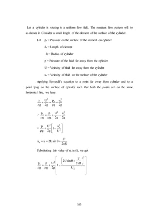 165
Let a cylinder is rotating is a uniform flow field. The resultant flow pattern will be
as shown in Consider a small length of the element of the surface of the cylinder.
Let ps = Pressure on the surface of the element on cylinder
ds = Length of element
R = Radius of cylinder
p = Pressure of the fluid far away from the cylinder
U = Velocity of fluid far away from the cylinder
us = Velocity of fluid on the surface of the cylinder
Applying Bernoulli’s equation to a point far away from cylinder and to a
point lying on the surface of cylinder such that both the points are on the same
horizontal line, we have
22
s sp up U
g 2g g 2g
  
 

22
s sp up U
g g 2g 2g
  
 
=
22
s
2
up U
1
g 2g U
 
  
  
su u 2Usin
2 R

   

Substituting this value of us in (i), we get
2
2
s
2
2Usin
p p U 2 R
1
g g 2g U
  
   
    
  
 
  
 