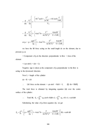 166
=
2
2
2 22
2
4U sin 4Usin
2 R2 Rp U
1
g 2g U
   
     
    
 
  
=
2 2
2
2 2 2
p U 4sin
1 4sin
g 2g U 2 R4 R U
   
            
or ps =
2 2
2
2 2 2
gU 4sin
p 1 4sin
2g U 2 R4 R U
   
     
  
we have the lift force acting on the small length ds on the element, due to
pressure ps as
= Component of ps in the direction perpendicular to flow × Area of the
element
= (-ps sin) × (ds × L)
Negative sign is taken as the component of ps perpendicular to the flow is
acting in the downward direction.
Now L = length of the cylinder
ds = R × d
 Lift force on the element = -ps sin × Rd × L  ds = RdQ
The total force is obtained by integrating equation (iii) over the centre
surface of the cylinder.
 Total lift,
2 2
L s s0 0
F p sin Rd L p R L sin d
 
           
Substituting the value of ps from equation (ii), we get
2
2 2
L 2 2 20
gU 4sin
F p 1 4sin RL sin d
2g U 2 R4 R U
     
           
   

 