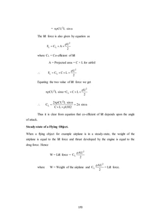 170
= 2
CU L sin 
The lift force is also given by equation as
2
L L
U
F C A
2

  
where CL = Co-efficient of lift
A = Projected area = C × L for airfoil

2
L L
U
F C C L
2

   
Equating the two value of lift force we get
2
2
L
U
CU L sin =C C L
2

    

2
L
2 CU L sin
C 2 sin
C L UH2
 
   
 
Thus it is clear from equation that co-efficient of lift depends upon the angle
of attack.
Steady-state of a Flying Object.
When a flying object for example airplane is in a steady-state, the weight of the
airplane is equal to the lift force and thrust developed by the engine is equal to the
drag force. Hence
W = Lift force =
2
L
AU
C
2

where W = Weight of the airplane and
2
L
AU
C
2

= Lift force.
 