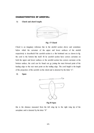 171
CHARACTERSTICS OF AIROFOIL:
1) Chord and chord length:
Fig: 17 Chord
Chord is an imaginary reference line in the airofoil section above and sometimes
below which the curvature of the upper and lower surfaces of the airofoil
respectively is described.if the aerofoil section is a flat botttmed one as chown in fig.
the cord is the bottom line itself. Ift he aerofoil section have convex curvature on
both the upper and lower surfaces or the aerofoil section has convex curvature at the
bottom surface, the cord can be found out gy joining the most forward point of the
leading edge to the rear most point on the trailing edge. The cord length is the length
of the projection of the aerofoil on the chord and is denoted by the letter “c”.
2) Span:
Fig.18 Span
this is the distance measured from the left wing tip to the right wing tip of the
aeroplane and is denoted by the letter “b”
 