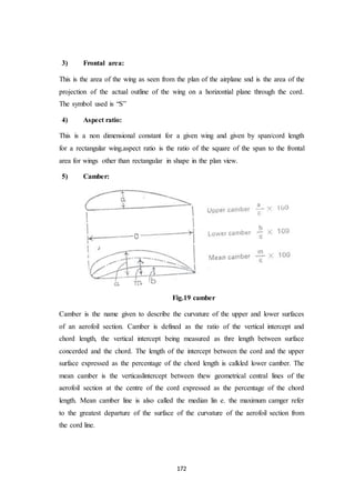 172
3) Frontal area:
This is the area of the wing as seen from the plan of the airplane snd is the area of the
projection of the actual outline of the wing on a horizontial plane through the cord.
The symbol used is “S”
4) Aspect ratio:
This is a non dimensional constant for a given wing and given by span/cord length
for a rectangular wing.aspect ratio is the ratio of the square of the span to the frontal
area for wings other than rectangular in shape in the plan view.
5) Camber:
Fig.19 camber
Camber is the name given to describe the curvature of the upper and lower surfaces
of an aerofoil section. Camber is defined as the ratio of the vertical intercept and
chord length, the vertical intercept being measured as thre length between surface
concerded and the chord. The length of the intercept between the cord and the upper
surface expressed as the percentage of the chord length is calkled lower camber. The
mean camber is the verticaslintercept between thew geometrical central lines of the
aerofoil section at the centre of the cord expressed as the percentage of the chord
length. Mean camber line is also called the median lin e. the maximum camger refer
to the greatest departure of the surface of the curvature of the aerofoil section from
the cord line.
 