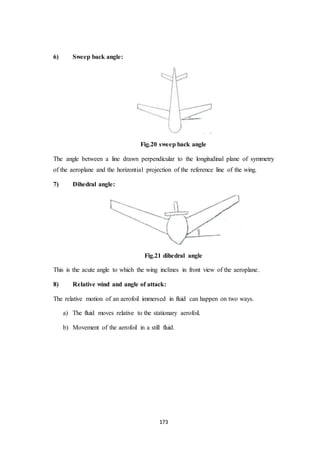 173
6) Sweep back angle:
Fig.20 sweep back angle
The angle between a line drawn perpendicular to the longitudinal plane of symmetry
of the aeroplane and the horizontial projection of the reference line of the wing.
7) Dihedral angle:
Fig.21 dihedral angle
This is the acute angle to which the wing inclines in front view of the aeroplane.
8) Relative wind and angle of attack:
The relative motion of an aerofoil immersed in fluid can happen on two ways.
a) The fluid moves relative to the stationary aerofoil.
b) Movement of the aerofoil in a still fluid.
 