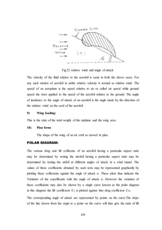 174
Fig.22 relative wind and angle of attack
The velocity of the fluid relative to the aerofoil is same in both the above cases. For
any such motion of aerofoil in airthe relative velocity is termed as relative wind. The
speed of an aeroplane is the speed relative to air or called air speed while ground
speed the trem applied to the speed of the aerofoil relative to the ground. The angle
of incidence or the angle of attack of an aerofoil is the angle made by the direction of
the relative wind on the cord of the aerofoil.
9) Wing loading:
This is the ratio of the total weight of the airplane and the wing area.
10) Plan form:
The shape of the wing of an air craft as viewed in plan.
POLAR DIAGRAM:
The various drag and lift cofficents of an aerofoil having a particular aspect ratio
may be determined by testing the airofoil having a particular aspect ratio may be
determined by testing the airfoil at different angles of attack in a wind tunnel. The
values of these coefficients abtained by such tests may be represented graphically by
plotting these coffecients against the angle of attack α .These plots thus indicate the
Variation of the copefficents with the angle of attack α. However the variation of
these coefficients may also be shown by a single curve known as the polar diagram
in this diagram the lift coefficient CL is plotted against thre drag coefficient CD.
The corresponding angle of attack are represented by points on the curve.The slope
of the line drawn from the orgin to a point on the curve will thus give the ratio of lift
 