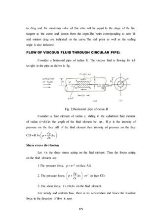 175
to drag and the maximum value of this ratio will be equal to the slope of the line
tangent to the curve and drawn from the orgin.The point corresponding to zero lift
and minium drag are indicated on the curve.The stall point as well as the stalling
angle is also indicated.
FLOW OF VISCOUS FLUID THROUGH CIRCULAR PIPE:
Consider a horizontal pipe of radius R. The viscous fluid is flowing fro left
to right in the pipe as shown in fig.
Fig. 23horizontal pipe of radius R
Consider a fluid element of radius r, sliding in the cylindrical fluid element
of radius (r+dr).let the length of the fluid element be x . If p is the intensity of
pressure on the face AB of the fluid element then intensity of pressure on the face
CD will be
p
p x
x
 
  
 
Shear stress distribution
Let  is the shear stress acting on the fluid element. Then the forces acting
on the fluid element are.
1 The pressure force, 2
p r on face AB.
2. The pressure force,
p
p x
x
 
  
 
2
r on face CD.
3. The shear force, 2 r x   on the fluid element..
For steady and uniform flow, there is no acceleration and hence the resultant
force in the direction of flow is zero.
 