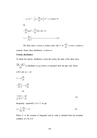 176

2
p r -
p
p x
x
 
  
 
2
r - 2 r x   =0
Or
2p
x r 2 r x 0
x x
 
      
 
p r
x 2

  

----------------------------------(1)
The shear stress τ across a section varies with ‘r’ as
p
x


a cross a section is
constant. Hence shear distribution is shown as
Velocity distribution
To obtain the velocity distribution across the section the value of the shear stress
1 2
[ ]
g
p p


Is substituted in eq (1).but y is measured from the pipe wall. Hence
y=R-r and dy dr 
du
dr
  
2
p r du
x dr



  
Or
1
2
p r du
x dr

 
 (2)
Integrating equation(2) w.r.t ‘r’ we get
21
4
p
u r C
x

 
  (3)
Where C is the constant of integration and its value is obtained from the boundary
condition at r=R, u=0
 