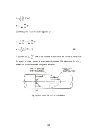 177
21
0
4
p
R C
x

 
 
21
4
p
C R
x

 
 
Substituting this value of C in the equation (3)
2 21 1
4 4
p p
u r R
x x
 
   
 
2 21
( )
4
p
u R r
x

 
   (4)
In equation (3) μ,
p
x


amd R are constant. Which means the velocity u, varies with
the square of r.thus equation is an equation of parabola. This shows that the velocity
distribution across the section of a pipe is parabolic
Fig.24 shear stress and velocity distrubution
 