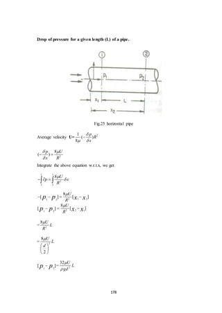 178
Drop of pressure for a given length (L) of a pipe.
Fig.25 horizontal pipe
Average velocity U= 21
( )
8
p
R
x

 

2
8
( )
p U
x R
 

 
Integrate the above equation w.r.t.x, we get
1 1
2
2 2
8 U
p x
R

   
1 2
[ ]p p 2 2 1
8
[ ]
U
R x x

 
= 2
8 U
L
R

= 2
8
2
U
L
d

 
 
 
1 2
[ ]p p = 2
32 U
L
gd


2 1 21 2
8
[ ] [ ]
U
R
p p x x

   
 