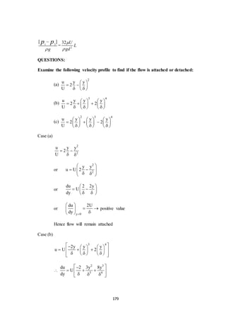 179
1 2
[ ]
g
p p


= 2
32 U
L
gd


QUESTIONS:
Examine the following velocity profile to find if the flow is attached or detached:
(a)
2
u y y
2
U
 
   
  
(b)
3 4
u y y y
2 2
U
   
     
     
(c)
2 3 4
u y y y
2 2
U
     
       
       
Case (a)
2
2
u y y
2
U
 
 
or
2
2
y y
u U 2
 
     
or
du 2 2y
U
dy
 
  
  
or
y 0
du 2U
dy 
 
  
 
positive value
Hence flow will remain attached
Case (b)
3 4
2y y y
u U 2
     
      
       

2 3
3 4
du 2 3y 8y
U
dy
 
   
   
 