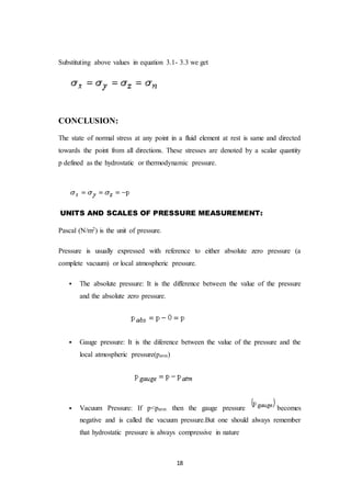 18
Substituting above values in equation 3.1- 3.3 we get
CONCLUSION:
The state of normal stress at any point in a fluid element at rest is same and directed
towards the point from all directions. These stresses are denoted by a scalar quantity
p defined as the hydrostatic or thermodynamic pressure.
UNITS AND SCALES OF PRESSURE MEASUREMENT:
Pascal (N/m2) is the unit of pressure.
Pressure is usually expressed with reference to either absolute zero pressure (a
complete vacuum) or local atmospheric pressure.
 The absolute pressure: It is the difference between the value of the pressure
and the absolute zero pressure.
 Gauge pressure: It is the diference between the value of the pressure and the
local atmospheric pressure(patm)
 Vacuum Pressure: If p<patm then the gauge pressure becomes
negative and is called the vacuum pressure.But one should always remember
that hydrostatic pressure is always compressive in nature
 