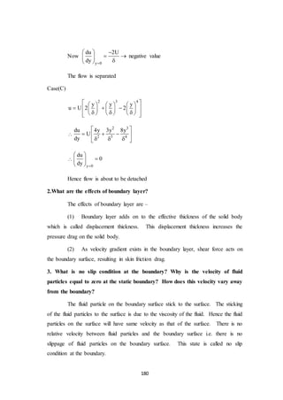 180
Now
y 0
du 2U
dy 
  
  
 
negative value
The flow is separated
Case(C)
2 3 4
y y y
u U 2 2
      
        
         

2 3
2 3 4
du 4y 3y 8y
U
dy
 
   
   

y 0
du
0
dy 
 
 
 
Hence flow is about to be detached
2.What are the effects of boundary layer?
The effects of boundary layer are –
(1) Boundary layer adds on to the effective thickness of the solid body
which is called displacement thickness. This displacement thickness increases the
pressure drag on the solid body.
(2) As velocity gradient exists in the boundary layer, shear force acts on
the boundary surface, resulting in skin friction drag.
3. What is no slip condition at the boundary? Why is the velocity of fluid
particles equal to zero at the static boundary? How does this velocity vary away
from the boundary?
The fluid particle on the boundary surface stick to the surface. The sticking
of the fluid particles to the surface is due to the viscosity of the fluid. Hence the fluid
particles on the surface will have same velocity as that of the surface. There is no
relative velocity between fluid particles and the boundary surface i.e. there is no
slippage of fluid particles on the boundary surface. This state is called no slip
condition at the boundary.
 