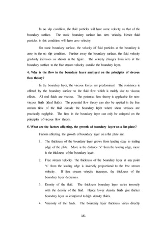 181
In no slip condition, the fluid particles will have same velocity as that of the
boundary surface. The static boundary surface has zero velocity. Hence fluid
particles in this condition will have zero velocity.
On static boundary surface, the velocity of fluid particles at the boundary is
zero in the no slip condition. Further away the boundary surface, the fluid velocity
gradually increases as shown in the figure. The velocity changes from zero at the
boundary surface to the free stream velocity outside the boundary layer.
4. Why is the flow in the boundary layer analyzed on the principles of viscous
flow theory?
In the boundary layer, the viscous forces are predominant. The resistance is
offered by the boundary surface to the fluid flow which is mainly due to viscous
effects. All real fluids are viscous. The potential flow theory is applicable for non-
viscous fluids (ideal fluids). The potential flow theory can also be applied in the free
stream flow of the fluid outside the boundary layer where shear stresses are
practically negligible. The flow in the boundary layer can only be anlayzed on the
principles of viscous flow theory.
5. What are the factors affecting, the growth of boundary layer on a flat plate?
Factors affecting the growth of boundary layer on a flat plate are:
1. The thickness of the boundary layer grows from leading edge to trailing
edge of the plate. More is the distance ‘x’ from the leading edge, more
is the thickness of the boundary layer.
2. Free stream velocity. The thickness of the boundary layer at any point
‘x’ from the leading edge is inversely proportional to the free stream
velocity. If free stream velocity increases, the thickness of the
boundary layer decreases.
3. Density of the fluid. The thickness boundary layer varies inversely
with the density of the fluid. Hence lower density fluids give thicker
boundary layer as compared to high density fluids.
4. Viscosity of the fluids. The boundary layer thickness varies directly
 