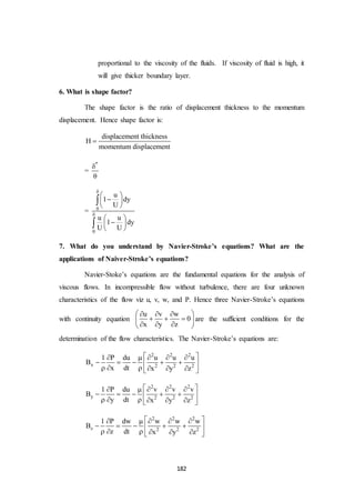 182
proportional to the viscosity of the fluids. If viscosity of fluid is high, it
will give thicker boundary layer.
6. What is shape factor?
The shape factor is the ratio of displacement thickness to the momentum
displacement. Hence shape factor is:
displacement thickness
H
momentum displacement

=
*


= 0
0
u
1 dy
U
u u
1 dy
U U


 
 
 
 
 
 


7. What do you understand by Navier-Stroke’s equations? What are the
applications of Naiver-Stroke’s equations?
Navier-Stoke’s equations are the fundamental equations for the analysis of
viscous flows. In incompressible flow without turbulence, there are four unknown
characteristics of the flow viz u, v, w, and P. Hence three Navier-Stroke’s equations
with continuity equation
u v w
0
x y z
   
   
   
are the sufficient conditions for the
determination of the flow characteristics. The Navier-Stroke’s equations are:
2 2 2
x 2 2 2
1 P du u u u
B
x dt x y z
     
     
      
2 2 2
y 2 2 2
1 P du v v v
B
y dt x y z
     
     
      
2 2 2
z 2 2 2
1 P dw w w w
B
z dt x y z
     
     
      
 