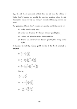 183
xB , yB and zB are components of body force per unit mass. The solutions of
Navier Stoke’s equations are possible for such flow conditions where the fluid
characteristics such as viscosity and density are constant and boundary conditions are
simple.
The applications of Navier-Stoke’s equations are generally used for the analysis of :
(1) Laminar flow in circular pipes
(2) Laminar unit directional flow between stationary parallel plates
(3) Laminar flow between concentric rotating cylinders
(4) Laminar unit directional flow between parallel plates having relative
motion.
8. Examine the following velocity profile to find if the flow is attached or
detached:
(a)
2
u y y
2
U
 
   
  
(b)
3 4
u y y y
2 2
U
   
     
     
(c)
2 3 4
u y y y
2 2
U
     
       
       
Case (a)
2
2
u y y
2
U
 
 
or
2
2
y y
u U 2
 
     
or
du 2 2y
U
dy
 
  
  
 