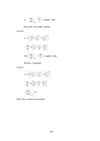 184
or
y 0
du 2U
dy 
 
  
 
positive value
Hence flow will remain attached
Case (b)
3 4
2y y y
u U 2
     
      
       

2 3
3 4
du 2 3y 8y
U
dy
 
   
   
Now
y 0
du 2U
dy 
  
  
 
negative value
The flow is separated
Case(C)
2 3 4
y y y
u U 2 2
      
        
         

2 3
2 3 4
du 4y 3y 8y
U
dy
 
   
   

y 0
du
0
dy 
 
 
 
Hence flow is about to be detached
 