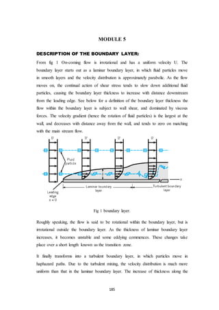 185
MODULE 5
DESCRIPTION OF THE BOUNDARY LAYER:
From fig 1 On-coming flow is irrotational and has a uniform velocity U. The
boundary layer starts out as a laminar boundary layer, in which fluid particles move
in smooth layers and the velocity distribution is approximately parabolic. As the flow
moves on, the continual action of shear stress tends to slow down additional fluid
particles, causing the boundary layer thickness to increase with distance downstream
from the leading edge. See below for a definition of the boundary layer thickness the
flow within the boundary layer is subject to wall shear, and dominated by viscous
forces. The velocity gradient (hence the rotation of fluid particles) is the largest at the
wall, and decreases with distance away from the wall, and tends to zero on matching
with the main stream flow.
Fig 1 boundary layer.
Roughly speaking, the flow is said to be rotational within the boundary layer, but is
irrotational outside the boundary layer. As the thickness of laminar boundary layer
increases, it becomes unstable and some eddying commences. These changes take
place over a short length known as the transition zone.
It finally transforms into a turbulent boundary layer, in which particles move in
haphazard paths. Due to the turbulent mixing, the velocity distribution is much more
uniform than that in the laminar boundary layer. The increase of thickness along the
 