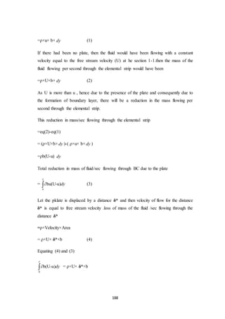 188
=ρ×u× b× dy (1)
If there had been no plate, then the fluid would have been flowing with a constant
velocity equal to the free stream velocity (U) at he section 1-1.then the mass of the
fluid flowing per second through the elemental strip would have been
=ρ×U×b× dy (2)
As U is more than u , hence due to the presence of the plate and consequently due to
the formation of boundary layer, there will be a reduction in the mass flowing per
second through the elemental strip.
This reduction in mass/sec flowing through the elemental strip
=eq(2)-eq(1)
= (ρ×U×b× dy )-( ρ×u× b× dy )
=ρb(U-u) dy
Total reduction in mass of fluid/sec flowing through BC due to the plate
=
0
bu(U-u)dy

 (3)
Let the pklate is displaced by a distance δ* and then velocity of flow for the distance
δ* is equal to free stream velocity .loss of mass of the fluid /sec flowing through the
distance δ*
=ρ×Velocity×Area
= ρ×U× δ*×b (4)
Equating (4) and (3)
0
b(U-u)dy

 = ρ×U× δ*×b
 
