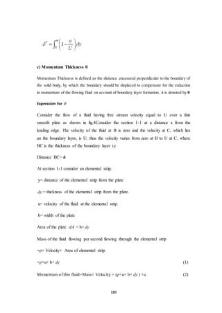 189
c) Momentum Thickness θ
Momentum Thickness is defined as the distance ,measured perpendicular to the boundary of
the solid body, by which the boundary should be displaced to compensate for the reduction
in momentum of the flowing fluid on account of boundary layer formation. it is denoted by θ
Expression for 
Consider the flow of a fluid having free stream velocity equal to U over a thin
smooth plate as shown in fig.4Consider the section 1-1 at a distance x from the
leading edge. The velocity of the fluid at B is zero and the velocity at C, which lies
an the boundary layer, is U. thus the velocity varies from zero at B to U at C, where
BC is the thickness of the boundary layer i.e
Distance BC= δ
At section 1-1 consider an elemental strip.
y= distance of the elemental strip from the plate
dy = thickness of the elemental strip from the plate.
u= velocity of the fluid at the elemental strip.
b= width of the plate
Area of the plate dA = b× dy
Mass of the fluid flowing per second flowing through the elemental strip
=ρ× Velocity× Area of elemental strip.
=ρ×u× b× dy (1)
Momentum of this fluid=Mass× Velocity = (ρ×u× b× dy ) ×u (2)
 