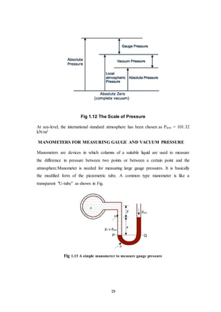 19
Fig 1.12 The Scale of Pressure
At sea-level, the international standard atmosphere has been chosen as Patm = 101.32
kN/m2
MANOMETERS FOR MEASURING GAUGE AND VACUUM PRESSURE
Manometers are devices in which columns of a suitable liquid are used to measure
the difference in pressure between two points or between a certain point and the
atmosphere.Manometer is needed for measuring large gauge pressures. It is basically
the modified form of the piezometric tube. A common type manometer is like a
transparent "U-tube" as shown in Fig.
Fig 1.13 A simple manometer to measure gauge pressure
 