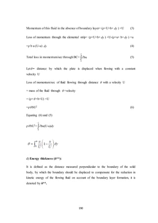 190
Momentum of this fluid in the absence of boundary layer= (ρ×U×b× dy ) ×U (3)
Loss of momentum through the elemental strip= (ρ×U×b× dy ) ×U-(ρ×u× b×dy ) ×u
=ρ b u (U-u) dy (4)
Total loss in momentum/sec through BC=
0
bu

 (5)
Let = distance by which the plate is displaced when flowing with a constant
velocity U
Loss of momentum/sec of fluid flowing through distance  with a velocity U
= mass of the fluid through  ×velocity
= (ρ× ×b×U) ×U
=ρ bU2 (6)
Equating (6) and (5)
ρ bU2=
0
bu(U-u)dy


d) Energy thickness (δ**):
It is defined as the distance measured perpendicular to the boundary of the solid
body, by which the boundary should be displaced to compensate for the reduction in
kinetic energy of the flowing fluid on account of the boundary layer formation, it is
denoted by δ**.
 