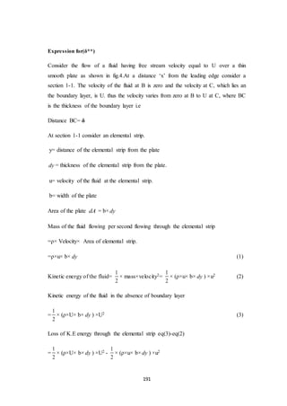 191
Expression for(δ**)
Consider the flow of a fluid having free stream velocity equal to U over a thin
smooth plate as shown in fig.4.At a distance ‘x’ from the leading edge consider a
section 1-1. The velocity of the fluid at B is zero and the velocity at C, which lies an
the boundary layer, is U. thus the velocity varies from zero at B to U at C, where BC
is the thickness of the boundary layer i.e
Distance BC= δ
At section 1-1 consider an elemental strip.
y= distance of the elemental strip from the plate
dy = thickness of the elemental strip from the plate.
u= velocity of the fluid at the elemental strip.
b= width of the plate
Area of the plate dA = b× dy
Mass of the fluid flowing per second flowing through the elemental strip
=ρ× Velocity× Area of elemental strip.
=ρ×u× b× dy (1)
Kinetic energy of the fluid=
1
2
× mass×velocity2=
1
2
× (ρ×u× b× dy ) ×u2 (2)
Kinetic energy of the fluid in the absence of boundary layer
=
1
2
× (ρ×U× b× dy ) ×U2 (3)
Loss of K.E energy through the elemental strip eq(3)-eq(2)
=
1
2
× (ρ×U× b× dy ) ×U2 -
1
2
× (ρ×u× b× dy ) ×u2
 