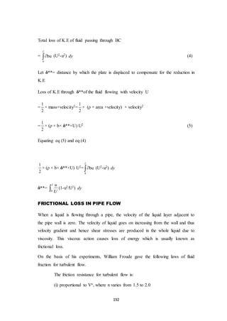 192
Total loss of K.E of fluid passing through BC
=
0
bu

 (U2-u2) dy (4)
Let δ**= distance by which the plate is displaced to compensate for the reduction in
K.E
Loss of K.E through δ**of the fluid flowing with velocity U
=
1
2
× mass×velocity2=
1
2
× (ρ × area ×velocity) × velocity2
=
1
2
× (ρ × b× δ**×U) U2 (5)
Equating eq (5) and eq (4)
1
2
× (ρ × b× δ**×U) U2=
0
bu

 (U2-u2) dy
δ**=
0
u
U

 (1-u2/U2) dy
FRICTIONAL LOSS IN PIPE FLOW
When a liquid is flowing through a pipe, the velocity of the liquid layer adjacent to
the pipe wall is zero. The velocity of liquid goes on increasing from the wall and thus
velocity gradient and hence shear stresses are produced in the whole liquid due to
viscosity. This viscous action causes loss of energy which is usually known as
frictional loss.
On the basis of his experiments, William Froude gave the following laws of fluid
fraction for turbulent flow.
The friction resistance for turbulent flow is:
(i) proportional to Vn, where n varies from 1.5 to 2.0
 