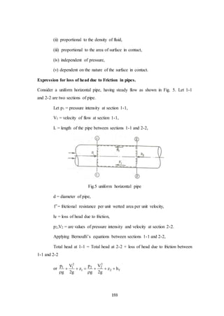 193
(ii) proportional to the density of fluid,
(iii) proportional to the area of surface in contact,
(iv) independent of pressure,
(v) dependent on the nature of the surface in contact.
Expression for loss of head due to Friction in pipes.
Consider a uniform horizontal pipe, having steady flow as shown in Fig. 5. Let 1-1
and 2-2 are two sections of pipe.
Let p1 = pressure intensity at section 1-1,
V1 = velocity of flow at section 1-1,
L = length of the pipe between sections 1-1 and 2-2,
Fig.5 uniform horizontal pipe
d = diameter of pipe,
f= frictional resistance per unit wetted area per unit velocity,
hf = loss of head due to friction,
p2,V2 = are values of pressure intensity and velocity at section 2-2.
Applying Bernoulli’s equations between sections 1-1 and 2-2,
Total head at 1-1 = Total head at 2-2 + loss of head due to friction between
1-1 and 2-2
or
2 2
1 1 2 2
1 2 f
p V p V
z z h
g 2g g 2g
     
 
 