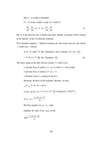 194
But z1 = z2 as pipe is horizontal
V1 = V2 as dia. of pipe is same at 1-1 and 2-2
 1 2
f
p p
h
g g
 
 
or 1 2
f
p p
h
g g
 
 
(i)
But fh is the head lost due to friction and hence intensity of pressure will be reduced
in the direction of flow by frictional resistance.
Now frictional resistance = frictional resistance per unit wetted area per unit velocity
 wetted area  velocity2
or 2
1F f dL V    1 2wettedarea d Lvelocity V V V     Q
= 2
f P L V    d Perimeter P  Q (ii)
The forces acting on the fluid between sections 1-1 and 2-2 are:
1. pressure force at section 1-1 = p1  A where A = Area of pipe
2. pressure force at section 2-2 = p2  A
3. frictional force F1 as shown in Fig.10.3.
Resolving all forces in the horizontal direction, we have
1 2p p 1A A F 0   ...(10.1)
or   2
1 2 1p p A F f P L V        2
1From ii ,F f PLV  Q
or
2
1 2
f P L V
p p
A
  
 
But from equation (i), 1 2 fp p pgh 
Equating the value of  1 2p p , we get
2
f
f P L V
pgh
A
  
 