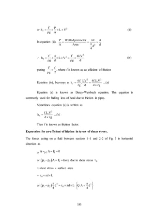 195
or 2
f
f P
h L V
g A

   

(iii)
In equation (iii),
2
P Wettedperimeter d 4
A Area dd
4

  


2
2
f
f 4 f 4LV
h L V
g d g d
 
     
 
(iv)
putting
f f
g 2



, where f is known as co-efficient of friction
Equation (iv), becomes as
2 2
f
4.f LV 4f.L.V
h .
2g d d 2g
 

...(a)
Equation (a) is known as Darcy-Weisbach equation. This equation is
commonly used for finding loss of head due to friction in pipes.
Sometimes equation (a) is written as
2
f
f.L.V
h
d 2g


...(b)
Then f is known as friction factor.
Expression for co-efficient of friction in terms of shear stress.
The forces acting on a fluid between sections 1-1 and 2-2 of Fig. 5 in horizontal
direction as
1p p2 1A A F 0  
or  1 2 1p p A F  force due to shear stress 0
= shear stress  surface area
= 0 d L   
or   2
1 2 0p p d d L
4

      2
A d
4
 
 
 
Q
 