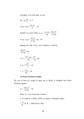 196
Cancelling d to both sides, we have
 1 2 0
d
p p L
4
   
or   0
1 2
4 L
p p
d
 
  ...(c)
Equation (c) can be written as
2
1 2
f
p p 4f.L.V
h
g d 2g

 
 
or  1 2p p 
4f.L.V
g
d 2g


...(d)
Equating the value of  1 2p p in equations (c) and (d),
2
4f.L.V
g
d 2g


or
2 2
0
fV g fV
g
2g 2g

   
or
2
0
V
f
2

  ...(e)
 0
2
2
f .
V



...(f)
(a) Darcy-Weisbach Formula.
The loss of head (or energy) in pipes due to friction is calculated from Darcy-
Weisbach equation
2
f
4.f.L.V
h
d 2g


...(a)
Where fh = loss of head due to friction
f = Co-efficient of friction which is a function of Reynold number
=
e
16
R
for eR < 2000 (viscous flow)
 
