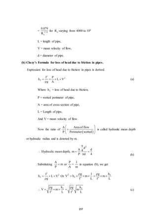 197
= 1/ 4
e
0.079
R
for eR varying from 4000 to 106
L = length of pipe,
V = mean velocity of flow,
d = diameter of pipe.
(b) Chezy’s Formula for loss of head due to friction in pipes.
Expression for loss of head due to friction in pipes is derived.
2
f
f P
h L V
g A

   

(a)
Where fh = loss of head due to friction,
P = wetted perimeter of pipe,
A = area of cross-section of pipe,
L = Length of pipe,
And V = mean velocity of flow.
Now the ratio of
 
A Areaof flow
P Perimeter wetted
 
  
 
is called hydraulic mean depth
or hydraulic radius and is denoted by m.
 Hydraulic mean depth,
2
d
A d4m
P d 4

 
 (b)
Substituting
A
m
P
 or
P
A
=
1
m
in equation (b), we get
2
f
f
h L V
g

  

Or 2 f
f
g 1 g h
V h m m
f L f L
 
      
 

f fg h g h
V m m
f L f L
 
   
 
(c)
 