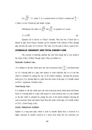 198
Let
g
f


= C, where C is a constant known as Chezy’s constant and fh
L
=
i, where i is loss of head per unit length of pipe.
Substituting the values of
g
f


and fh
L
in equation (c), we get
V C mi (d)
Equation (d) is known as Chezy’s formula. Thus the loss of head due to
friction in pipe from Chezy’s formula can be obtained if the velocity of flow through
pipe and also the value of C is known. The value of m for pipe is always equal to d/4.
HYDRAULIC GRADIENT AND TOTAL ENERGY LINE
The concept of hydraulic gradient line and total energy line is very useful in
the study of flow of fluids through pipes. They are defined as:
Hydraulic Gradient Line.
It is defined as the line which gives the sum of pressure head
p
w
 
 
 
and datum head
(z) of a flowing fluid in a pipe with respect to some reference line or it is the line
which is obtained by joining the top of all vertical ordinates, showing the pressure
head (p/w) of a flowing fluid in a pipe from the centre of the pipe. It is briefly written
as H.G.L. (Hydraulic Gradient Line).
Total Energy Line.
It is defined as the line which gives the sum of pressure head, datum head and kinetic
head of a flowing fluid in a pipe with respect to some reference line. It is also defined
as the line which is obtained by joining the tops of all vertical ordinates showing the
sum of pressure head and kinetic head from the centre of the pipe. It is briefly written
as T.E.L. (Total Energy Line).
FLOW THROUGH SYPHON
Syphon is a long bent pipe which is used to transfer liquid from a reservoir at a
higher elevation to another reservoir at a lower level when the two reservoirs are
 