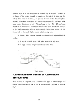 199
separated by a hill or high level ground as shown in Fig. 6 The point C which is at
the highest of the syphon is called the summit. As the point C is above the free
surface of the water in the tank A, the pressure at C will be less than atmospheric
pressure. Theoretically, the pressure at C may be reduced to - 10.3 m of water but in
actual practice this pressure is only - 7.6 m of water or 10.3 - 7.6 = 2.7 m of water
absolute If the pressure at C becomes less than 2.7 m of water absolute, the dissolved
air and other gases would come out from water and collect at the summit. The flow
of water will be obstructed. Syphon is used in the following cases:
1. To carry water from one reservoir to another reservoir separated by a hill
or ridge.
2. To take out the liquid from a tank which is not having any outlet.
3. To empty a channel not provided with any outlet sluice.
f i g
.
Fig.6 syphon
FLOW THROUGH PIPES IN SERIES OR FLOW THROUGH
COMPOUND PIPES
Pipes in series or compound pipes is defined as the pipes of different lengths and
different diameters connected end to end (in series) to form a pipe line as shown in
Fig. 7
 