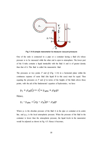 20
Fig 1.14 A simple manometer to measure vacuum pressure
One of the ends is connected to a pipe or a container having a fluid (A) whose
pressure is to be measured while the other end is open to atmosphere. The lower part
of the U-tube contains a liquid immiscible with the fluid A and is of greater density
than that of A. This fluid is called the manometric fluid.
The pressures at two points P and Q (Fig. 1.14) in a horizontal plane within the
continuous expanse of same fluid (the liquid B in this case) must be equal. Then
equating the pressures at P and Q in terms of the heights of the fluids above those
points, with the aid of the fundamental equation of hydrostatics, we have
Hence,
Where p1 is the absolute pressure of the fluid A in the pipe or container at its centre
line, and patm is the local atmospheric pressure. When the pressure of the fluid in the
container is lower than the atmospheric pressure, the liquid levels in the manometer
would be adjusted as shown in Fig. 4.5. Hence it becomes,
 