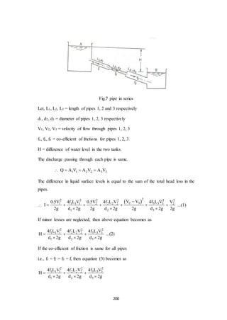 200
Fig.7 pipe in series
Let, L1, L2, L3 = length of pipes 1, 2 and 3 respectively
d1, d2, d3 = diameter of pipes 1, 2, 3 respectively
V1, V2, V3 = velocity of flow through pipes 1, 2, 3
f1, f2, f3 = co-efficient of frictions for pipes 1, 2, 3
H = difference of water level in the two tanks.
The discharge passing through each pipe is same.
 1 1 2 2 3 3Q A V A V A V  
The difference in liquid surface levels is equal to the sum of the total head loss in the
pipes.

 2 22 2 2 2 2
2 3 3 3 31 1 1 1 2 2 2 2 2
1 2 3
V V 4f L V0.5V 4f L V 0.5V 4f L V V
I
2g d 2g 2g d 2g 2g d 2g 2g

      
  
...(1)
If minor losses are neglected, then above equation becomes as
22 2
3 3 31 1 1 2 2 2
1 2 3
4f L V4f L V 4f L V
H
d 2g d 2g d 2g
  
  
...(2)
If the co-efficient of friction is same for all pipes
i.e., f1 = f2 = f3 = f, then equation (3) becomes as
22 2
3 3 31 1 1 2 2 2
1 2 3
4f L V4f L V 4f L V
H
d 2g d 2g d 2g
  
  
 