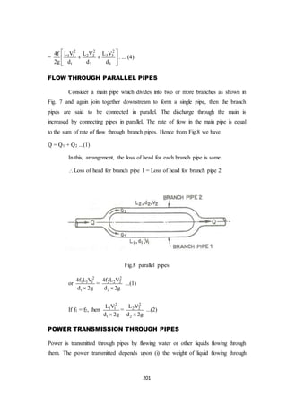 201
=
22 2
3 31 1 2 2
1 2 3
L V4f L V L V
2g d d d
 
  
 
. ... (4)
FLOW THROUGH PARALLEL PIPES
Consider a main pipe which divides into two or more branches as shown in
Fig. 7 and again join together downstream to form a single pipe, then the branch
pipes are said to be connected in parallel. The discharge through the main is
increased by connecting pipes in parallel. The rate of flow in the main pipe is equal
to the sum of rate of flow through branch pipes. Hence from Fig.8 we have
Q = Q1 + Q2 ...(1)
In this, arrangement, the loss of head for each branch pipe is same.
Loss of head for branch pipe 1 = Loss of head for branch pipe 2
Fig.8 parallel pipes
or
2
1 1 1
1
4f L V
d 2g
=
2
2 2 2
2
4f L V
d 2g
...(1)
If f1 = f2, then
2
1 1
1
L V
d 2g
=
2
2 2
2
L V
d 2g
...(2)
POWER TRANSMISSION THROUGH PIPES
Power is transmitted through pipes by flowing water or other liquids flowing through
them. The power transmitted depends upon (i) the weight of liquid flowing through
 