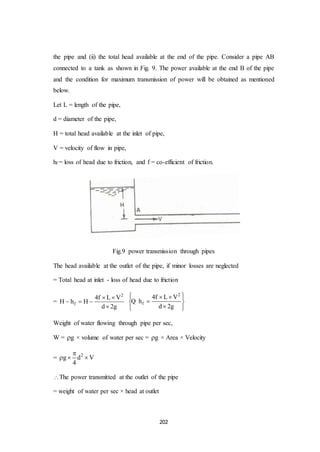 202
the pipe and (ii) the total head available at the end of the pipe. Consider a pipe AB
connected to a tank as shown in Fig. 9. The power available at the end B of the pipe
and the condition for maximum transmission of power will be obtained as mentioned
below.
Let L = length of the pipe,
d = diameter of the pipe,
H = total head available at the inlet of pipe,
V = velocity of flow in pipe,
hf = loss of head due to friction, and f = co-efficient of friction.
Fig.9 power transmission through pipes
The head available at the outlet of the pipe, if minor losses are neglected
= Total head at inlet - loss of head due to friction
=
2
f
4f L V
H h H
d 2g
 
  

2
f
4f L V
h
d 2g
   
 
  
Q
Weight of water flowing through pipe per sec,
W = g × volume of water per sec = g × Area × Velocity
= 2
g d V
4

  
The power transmitted at the outlet of the pipe
= weight of water per sec × head at outlet
 
