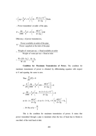 203
=
2
2 4f L V
g d V H
4 d 2g
    
           
Watts
Power transmitted at outlet of the pipe,
2
2g 4fLV
P d V H
1000 4 d 2g
  
      
kW
Efficiency of power transmission,
=
Power available at outlet of the pipe
Power supplied at the inlet of the pipe
=
Weight of water per sec Head available at outlet
Weight of water per sec Head at inlet


=
 f fW H h H h
W H H
  


Condition for Maximum Transmission of Power. The condition for
maximum transmission of power is obtained by differentiating equation with respect
to V and equating the same to zero.
Thus  
d
P 0
dV

or
2
2d g 4fLV
d HV 0
dV 1000 4 d 2g
   
        
or
2
2g 4 3 f L V
d H 0
1000 4 d 2g
      
     
or
2
4fLV
H 3 0
d 2g
  

or fh 3 h 0  
2
f
4fLV
h
d 2g
 
   
Q
 H=3hf or hf =
H
3
This is the condition for maximum transmission of power. It states that
power transmitted through a pipe is maximum when the loss of head due to friction is
one-third of the total head at inlet.
 