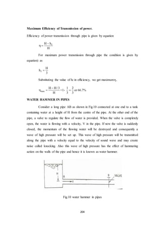 204
Maximum Efficiency of Transmission of power.
Efficiency of power transmission through pipe is given by equation
fH h
H

 
For maximum power transmission through pipe the condition is given by
equation) as
f
H
h
3

Substituting the value of hf in efficiency, we get maximum,
max
H H/3
H

  =1-
1 2
3 3
 or 66.7%
WATER HAMMER IN PIPES
Consider a long pipe AB as shown in Fig.10 connected at one end to a tank
containing water at a height of H from the centre of the pipe. At the other end of the
pipe, a valve to regulate the flow of water is provided. When the valve is completely
open, the water is flowing with a velocity, V in the pipe. If now the valve is suddenly
closed, the momentum of the flowing water will be destroyed and consequently a
wave of high pressure will be set up. This wave of high pressure will be transmitted
along the pipe with a velocity equal to the velocity of sound wave and may create
noise called knocking. Also this wave of high pressure has the effect of hammering
action on the walls of the pipe and hence it is known as water hammer.
Fig.10 water hammer in pipes
 