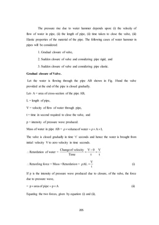 205
The pressure rise due to water hammer depends upon: (i) the velocity of
flow of water in pipe, (ii) the length of pipe, (ii) time taken to close the valve, (iii)
Elastic properties of the material of the pipe. The following cases of water hammer in
pipes will be considered:
1. Gradual closure of valve,
2. Sudden closure of valve and considering pipe rigid, and
3. Sudden closure of valve and considering pipe elastic.
Gradual closure of Valve.
Let the water is flowing through the pipe AB shown in Fig. 10and the valve
provided at the end of the pipe is closed gradually.
Let- A = area of cross-section of the pipe AB,
L = length of pipe,
V = velocity of flow of water through pipe,
t = time in second required to close the valve, and
p = intensity of pressure wave produced.
Mass of water in pipe AB = volumeof water A L   
The valve is closed gradually in time ‘t’ seconds and hence the water is brought from
initial velocity V to zero velocity in time seconds.
Retardation of water =
Changeof velocity V 0 V
Time t t

 
Retarding force = Mass ×Retardation = AL
V
t
 (i)
If p is the intensity of pressure wave produced due to closure, of the valve, the force
due to pressure wave,
= p areaof pipe p A   (ii)
Equating the two forces, given by equation (i) and (ii),
 