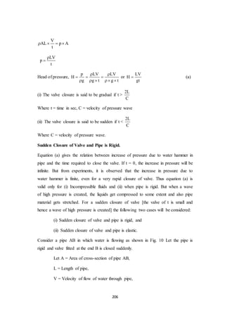 206
V
AL p A
t
   
LV
p
t


Head of pressure,
p LV LV
H
g g t g t
 
  
    
or
LV
H
gt
 (a)
(i) The valve closure is said to be gradual if t >
2L
C
Where t = time in sec, C = velocity of pressure wave
(ii) The valve closure is said to be sudden if t <
2L
C
Where C = velocity of pressure wave.
Sudden Closure of Valve and Pipe is Rigid.
Equation (a) gives the relation between increase of pressure due to water hammer in
pipe and the time required to close the valve. If t = 0, the increase in pressure will be
infinite. But from experiments, it is observed that the increase in pressure due to
water hammer is finite, even for a very rapid closure of valve. Thus equation (a) is
valid only for (i) Incompressible fluids and (ii) when pipe is rigid. But when a wave
of high pressure is created, the liquids get compressed to some extent and also pipe
material gets stretched. For a sudden closure of valve [the valve of t is small and
hence a wave of high pressure is created] the following two cases will be considered:
(i) Sudden closure of valve and pipe is rigid, and
(ii) Sudden closure of valve and pipe is elastic.
Consider a pipe AB in which water is flowing as shown in Fig. 10 Let the pipe is
rigid and valve fitted at the end B is closed suddenly.
Let A = Area of cross-section of pipe AB,
L = Length of pipe,
V = Velocity of flow of water through pipe,
 
