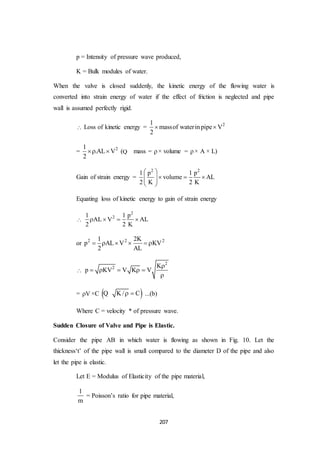 207
p = Intensity of pressure wave produced,
K = Bulk modules of water.
When the valve is closed suddenly, the kinetic energy of the flowing water is
converted into strain energy of water if the effect of friction is neglected and pipe
wall is assumed perfectly rigid.
 Loss of kinetic energy = 21
massof waterinpipe V
2
 
= 21
.AL V
2
  (Q mass = × volume = × A × L)
Gain of strain energy =
2 2
1 p 1 p
volume AL
2 K 2 K
 
    
 
Equating loss of kinetic energy to gain of strain energy

2
21 1 p
AL V AL
2 2 K
   
or 2 2 21 2K
p AL V KV
2 AL
     

2
2 K
p KV V K V

    

= V ×C  K/ C Q ...(b)
Where C = velocity * of pressure wave.
Sudden Closure of Valve and Pipe is Elastic.
Consider the pipe AB in which water is flowing as shown in Fig. 10. Let the
thickness‘t’ of the pipe wall is small compared to the diameter D of the pipe and also
let the pipe is elastic.
Let E = Modulus of Elasticity of the pipe material,
1
m
= Poisson’s ratio for pipe material,
 