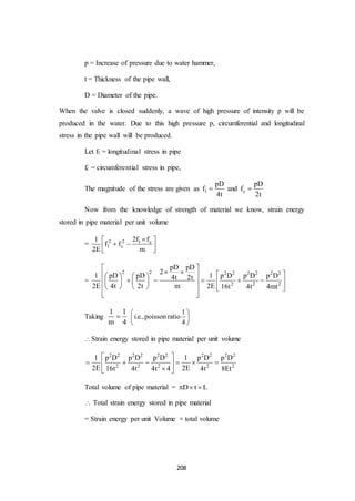 208
p = Increase of pressure due to water hammer,
t = Thickness of the pipe wall,
D = Diameter of the pipe.
When the valve is closed suddenly, a wave of high pressure of intensity p will be
produced in the water. Due to this high pressure p, circumferential and longitudinal
stress in the pipe wall will be produced.
Let f1 = longitudinal stress in pipe
fc = circumferential stress in pipe,
The magnitude of the stress are given as l
pD
f
4t
 and c
pD
f
2t

Now from the knowledge of strength of material we know, strain energy
stored in pipe material per unit volume
= 2 2 l c
l c
2f f1
f f
2E m
 
  
 
=
2 2 2 2 2 2 2 2
2 2 2
pD pD
2
1 pD pD 1 p D p D p D4t 2t
2E 4t 2t m 2E 16t 4t 4mt
 
       
         
      
 
Taking
1 1
m 4

1
i.e.,poisson ratio
4
 
 
 
Strain energy stored in pipe material per unit volume
2 2 2 2 2 2 2 2 2 2
2 2 2 2 2
1 p D p D p D 1 p D p D
2E 2E16t 4t 4t 4 4t 8Et
 
      
 
Total volume of pipe material = D t L  
 Total strain energy stored in pipe material
= Strain energy per unit Volume × total volume
 