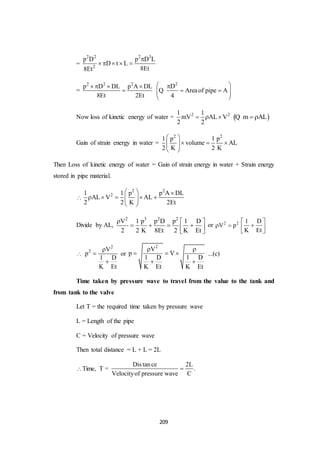 209
=
2 2 2 3
2
p D p D L
D t L
8Et8Et

    
=
2 2 2
p D DL p A DL
8Et 2Et
   

2
D
Areaof pipe A
4
 
   
 
Q
Now loss of kinetic energy of water = 2 21 1
mV AL V
2 2
    m AL Q
Gain of strain energy in water =
2 2
1 p 1 p
volume AL
2 K 2 K
 
    
 
Then Loss of kinetic energy of water = Gain of strain energy in water + Strain energy
stored in pipe material.

2 2
21 1 p p A DL
AL V AL
2 2 K 2Et
  
      
 
Divide by AL,
2 3 2 2
V 1 p p D p 1 D
2 2 K 8Et 2 K Et
  
    
 
or 2 2
V p 
1 D
K Et
 
 
 

2
2 V
p
1 D
K Et



or
2
V
p V
1 D 1 D
K Et K Et
 
  
 
...(c)
Time taken by pressure wave to travel from the value to the tank and
from tank to the valve
Let T = the required time taken by pressure wave
L = Length of the pipe
C = Velocity of pressure wave
Then total distance = L + L = 2L
Time, T =
Distance 2L
.
Velocityof pressure wave C

 