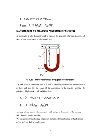 21
(
MANOMETERS TO MEASURE PRESSURE DIFFERENCE
A manometer is also frequently used to measure the pressure difference, in course of
flow, across a restriction in a horizontal pipe.
Fig 1.15 Manometer measuring pressure difference
The axis of each connecting tube at A and B should be perpendicular to the direction
of flow and also for the edges of the connections to be smooth. Applying the
principle of hydrostatics at P and Q we have,
where, ρ m is the density of manometric fluid and ρw is the density of the working
fluid flowing through the pipe.
We can express the difference of pressure in terms of the difference of heads (height
of the working fluid at equilibrium).
 