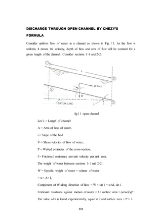 210
DISCHARGE THROUGH OPEN CHANNEL BY CHEZY’S
FORMULA
Consider uniform flow of water in a channel as shown in Fig. 11. As the flow is
uniform, it means the velocity, depth of flow and area of flow will be constant for a
given length of the channel. Consider sections 1-1 and 2-2.
fig.11 open channel
Let L = Length of channel
A = Area of flow of water,
i = Slope of the bed
V = Mean velocity of flow of water,
P = Wetted perimeter of the cross-section,
f = Frictional resistance per unit velocity per unit area.
The weight of water between sections 1-1 and 2-2.
W = Specific weight of water × volume of water
= w× A× L
Component of W along direction of flow = W × sin i = wAL sin i
Frictional resistance against motion of water = f × surface area × (velocity)n
The value of n is found experimentally equal to 2 and surface area = P × L.
 
