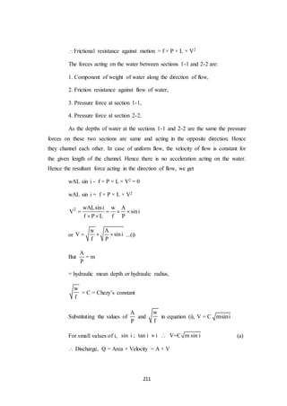 211
Frictional resistance against motion = f × P × L × V2
The forces acting on the water between sections 1-1 and 2-2 are:
1. Component of weight of water along the direction of flow,
2. Friction resistance against flow of water,
3. Pressure force at section 1-1,
4. Pressure force at section 2-2.
As the depths of water at the sections 1-1 and 2-2 are the same the pressure
forces on these two sections are same and acting in the opposite direction. Hence
they channel each other. In case of uniform flow, the velocity of flow is constant for
the given length of the channel. Hence there is no acceleration acting on the water.
Hence the resultant force acting in the direction of flow, we get
wAL sin i - f × P × L × V2 = 0
wAL sin i = f × P × L × V2
2 wALsini w A
V sini
f P L f P
   
 
or
w A
V sini
f P
   ...(i)
But
A
P
= m
= hydraulic mean depth or hydraulic radius,
w
f
= C = Chezy’s constant
Substituting the values of
A
P
and
w
f
in equation (i), V = C msini
For small values of i, sin i tan i i V=C m sin i ; (a)
 Discharge, Q = Area × Velocity = A × V
 