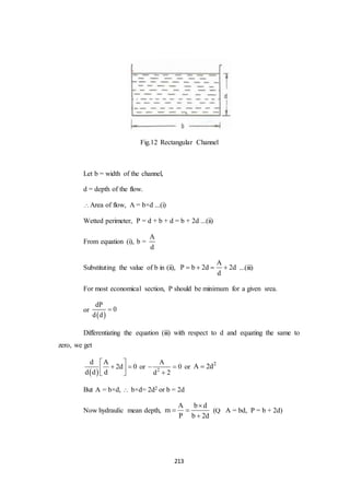 213
Fig.12 Rectangular Channel
Let b = width of the channel,
d = depth of the flow.
Area of flow, A = b×d ...(i)
Wetted perimeter, P = d + b + d = b + 2d ...(ii)
From equation (i), b =
A
d
Substituting the value of b in (ii),
A
P b 2d 2d
d
    ...(iii)
For most economical section, P should be minimum for a given srea.
or
 
dP
0
d d

Differentiating the equation (iii) with respect to d and equating the same to
zero, we get
 
d A
2d 0
d d d
 
  
 
or 2
A
0
d 2
 

or
2
A 2d
But A = b×d,  b×d= 2d2 or b = 2d
Now hydraulic mean depth,
A b d
m
P b 2d

 

(Q A = bd, P = b + 2d)
 