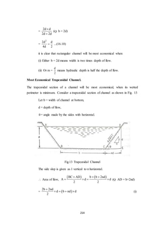 214
=
2d d
2d 2d


(Q b = 2d)
=
2
2d d
4d 2
 ...(16.10)
it is clear that rectangular channel will be most economical when:
(i) Either b = 2d means width is two times depth of flow.
(ii) Or m =
d
2
means hydraulic depth is half the depth of flow.
Most Economical Trapezoidal Channel.
The trapezoidal section of a channel will be most economical, when its wetted
perimeter is minimum. Consider a trapezoidal section of channel as shown in Fig. 13
Let b = width of channel at bottom,
d = depth of flow,
= angle made by the sides with horizontal.
Fig.13 Trapezoidal Channel
The side slop is given as 1 vertical to n horizontal.
 Area of flow,
   BC AD b b 2nd
A d d
2 2
  
    (Q AD = b+2nd)
=  
2b 2nd
d b nd d
2

    (i)
 
